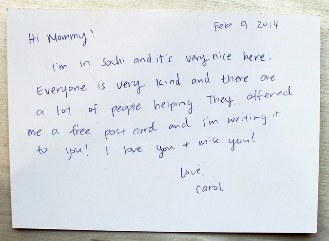 От кого: Кэрол и Мартин Роджерс, США, Калифорния.
Привет, мамочка!
Я в Сочи, и здесь потрясающе!
Люди такие добрые, и так много желающих помочь. Они дали мне бесплатную открытку, и я пишу тебе! Я очень люблю тебя и скучаю по  тебе!
С любовью, Кэрол.
