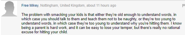 "Главная проблема с телесными наказаниями - это то, что дети либо достаточно выросли, чтобы понимать слова, либо слишком маленькие, чтобы осознать, за что их бьют. Я понимаю, что родительство - вовсе не райское блаженство, но для этого нет моральных оправданий". "Главная проблема с телесными наказаниями - это то, что дети либо достаточно выросли, чтобы понимать слова, либо слишком маленькие, чтобы осознать, за что их бьют. Я понимаю, что родительство - вовсе не райское блаженство, но для этого нет моральных оправданий".