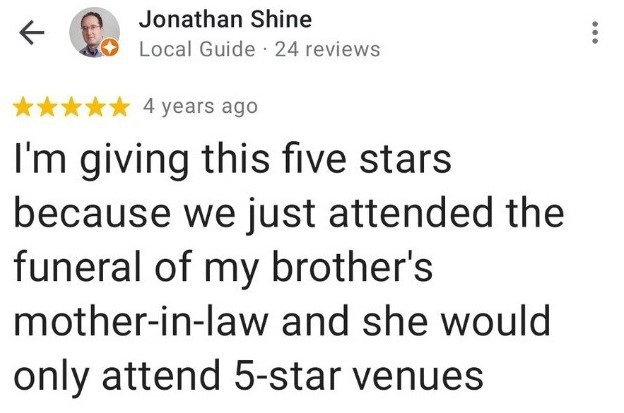 Я ставлю этому заведению пять звезд, поскольку мы только что побывали на похоронах тёщи моего брата, а она бы поставила вам пять звёзд. Я ставлю этому заведению пять звезд, поскольку мы только что побывали на похоронах тёщи моего брата, а она бы поставила вам пять звёзд.