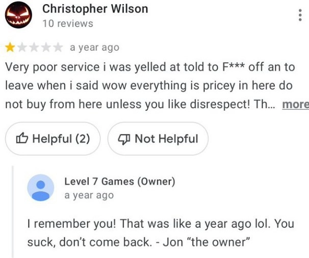 - Очень плохой сервис! Владелец требовал, чтобы я убирался к чертям собачьим из его магазина, когда я сказал, что все в магазине очень дорогое. Не покупайте там ничего, если конечно, вам нравится терпеть неуважение в свою сторону! - Я помню тебя. Это было больше года назад, ха-ха. Ты - отстой, больше не приходи. Джо, владелец". - Очень плохой сервис! Владелец требовал, чтобы я убирался к чертям собачьим из его магазина, когда я сказал, что все в магазине очень дорогое. Не покупайте там ничего, если конечно, вам нравится терпеть неуважение в свою сторону! - Я помню тебя. Это было больше года назад, ха-ха. Ты - отстой, больше не приходи. Джо, владелец".